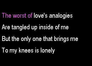 The worst of Iove's analogies
Are tangled up inside of me

But the only one that brings me

To my knees is lonely