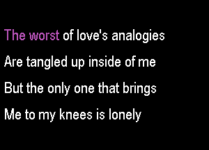 The worst of Iove's analogies
Are tangled up inside of me

But the only one that brings

Me to my knees is lonely