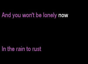 And you won't be lonely now

In the rain to rust