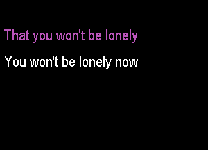 That you won't be lonely

You won't be lonely now