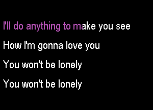 I'll do anything to make you see

How I'm gonna love you
You won't be lonely

You won't be lonely