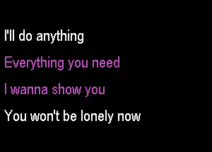 I'll do anything
Everything you need

lwanna show you

You won't be lonely now