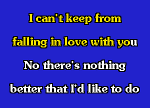 I can't keep from
falling in love with you
No there's nothing

better that I'd like to do
