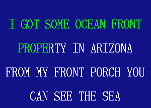 I GOT SOME OCEAN FRONT
PROPERTY IN ARIZONA
FROM MY FRONT PORCH YOU
CAN SEE THE SEA