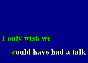 I only wish we

could have had a talk