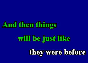 And then things

will be just like

they were before