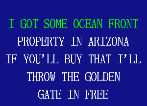 I GOT SOME OCEAN FRONT
PROPERTY IN ARIZONA
IF YOUIL BUY THAT PLL
THROW THE GOLDEN
GATE IN FREE