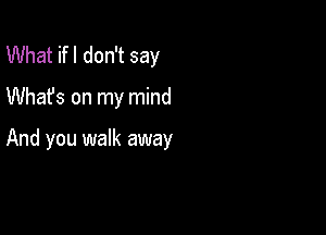 What ifl don't say

Whafs on my mind

And you walk away