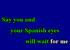 Say you and

your Spanish eyes

Will wait for me