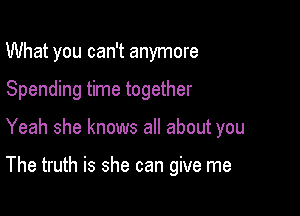 What you can't anymore

Spending time together
Yeah she knows all about you

The truth is she can give me