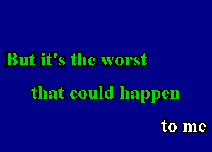 But it's the worst

that could happen

to me