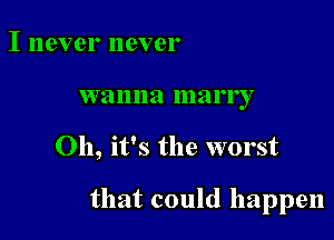 I never never
wanna marry

Oh, it's the worst

that could happen
