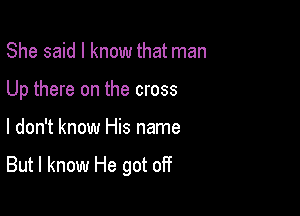 She said I know that man

Up there on the cross

I don't know His name

But I know He got off