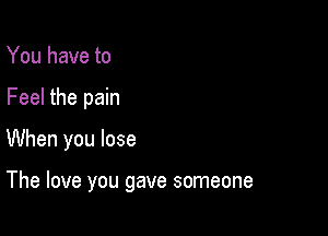 You have to
Feel the pain

When you lose

The love you gave someone