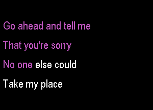 Go ahead and tell me
That you're sorry

No one else could

Take my place