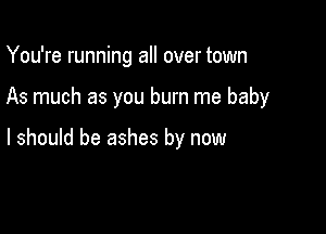 You're running all over town

As much as you burn me baby

I should be ashes by now