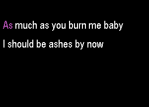 As much as you burn me baby

I should be ashes by now