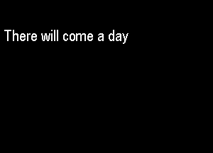 There will come a day