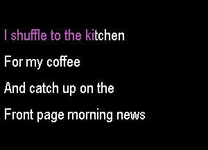 I shuffle to the kitchen
For my coffee

And catch up on the

Front page morning news