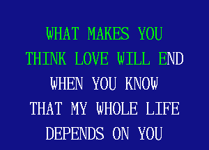 WHAT MAKES YOU
THINK LOVE WILL END
WHEN YOU KNOW
THAT MY WHOLE LIFE
DEPENDS ON YOU