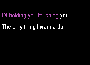 Of holding you touching you

The only thing I wanna do