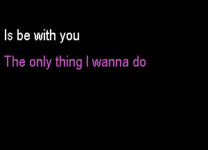 Is be with you

The only thing I wanna do