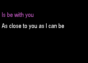 Is be with you

As close to you as I can be