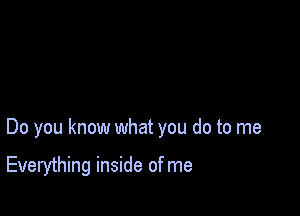 Do you know what you do to me

Everything inside of me