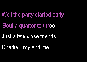 Well the palty started early
'Bout a quarter to three

Just a few close friends

Charlie Troy and me