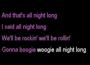 And thafs all night long
I said all night long

We'll be rockin' we'll be rollin'

Gonna boogie woogie all night long