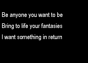 Be anyone you want to be

Bring to life your fantasies

lwant something in return