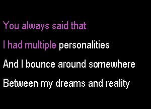 You always said that
I had multiple personalities

And I bounce around somewhere

Between my dreams and reality