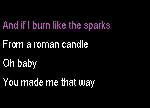 And ifl burn like the sparks

From a roman candle
Oh baby

You made me that way