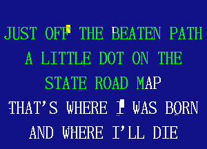 JUST OFF'1 THE BEATEN PATH
A LITTLE DOT ON THE
STATE ROAD MAP
THATS WHERE 1' WAS BORN
AND WHERE PLL DIE