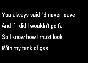 You always said I'd never leave
And ifl did I wouldn't go far

So I know how I must look

With my tank of gas