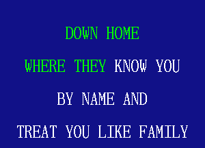 DOWN HOME
WHERE THEY KNOW YOU
BY NAME AND
TREAT YOU LIKE FAMILY