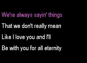 We're always sayin' things
That we don't really mean

Like I love you and I'll

Be with you for all eternity