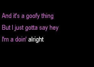 And it's a goofy thing

But ljust gotta say hey

I'm a doin' alright