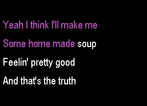Yeah I think I'll make me

Some home made soup

Feelin' pretty good
And that's the truth