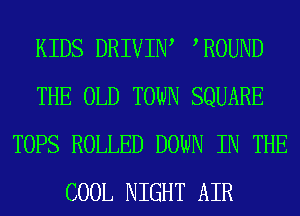 KIDS DRIVIIW WOUND
THE OLD TOWN SQUARE
TOPS ROLLED DOWN IN THE
COOL NIGHT AIR