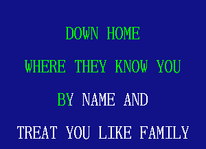 DOWN HOME
WHERE THEY KNOW YOU
BY NAME AND
TREAT YOU LIKE FAMILY