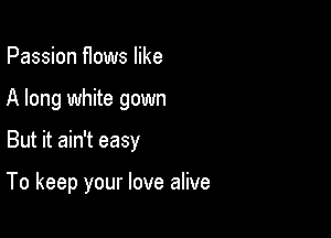Passion flows like
A long white gown

But it ain't easy

To keep your love alive