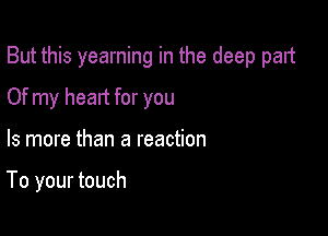 But this yearning in the deep part

Of my heart for you

Is more than a reaction

To your touch