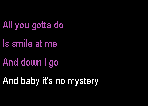 All you gotta do
Is smile at me

And down I go

And baby it's no mystery