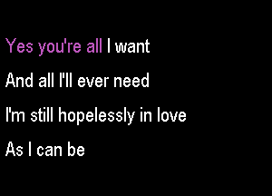 Yes you're all I want

And all I'll ever need

I'm still hopelessly in love

As I can be