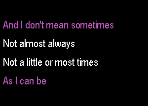 And I don't mean sometimes

Not almost always

Not a little or most times

As I can be