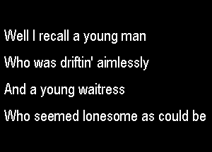 Well I recall a young man

Who was driftin' aimlessly
And a young waitress

Who seemed lonesome as could be