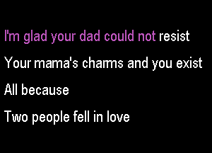 I'm glad your dad could not resist

Your mama's charms and you exist
All because

Two people fell in love