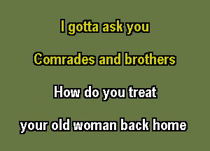 I gotta ask you

Comrades and brothers
How do you treat

your old woman back home