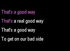 That's a good way

Thafs a real good way

Thafs a good way

To get on our bad side